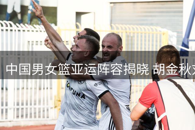中国男女篮亚运阵容揭晓 胡金秋刘禹彤等名将领衔出征
