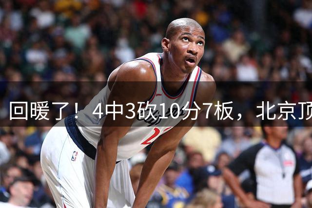 回暖了！4中3砍10分7板，北京顶薪先生或在李楠手下重获新生？