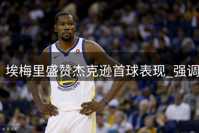 埃梅里盛赞杰克逊首球表现 强调前插战术重要性