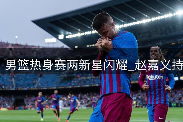 男篮热身赛两新星闪耀 赵嘉义持续高光 焦泊乔表现超预期