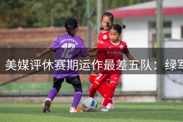美媒评休赛期运作最差五队：绿军领衔榜单